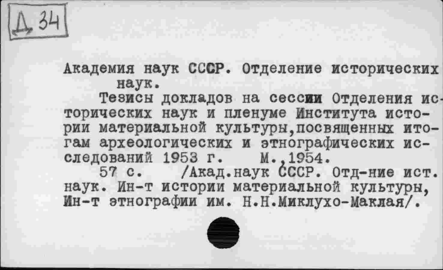 ﻿Академия наук СССР. Отделение исторических наук.
Тезисы докладов на сессии Отделения исторических наук и пленуме Института истории материальной культуры,посвященных итогам археологических и этнографических исследований 1953 г. М.,1954.
57 с. /Акад.наук СССР. Отд-ние ист. наук. Ин-т истории материальной культуры, Ин-т этнографии им. Н.Н.Миклухо-Маклая/.